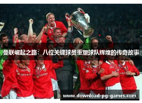 曼联崛起之路：八位关键球员重塑球队辉煌的传奇故事