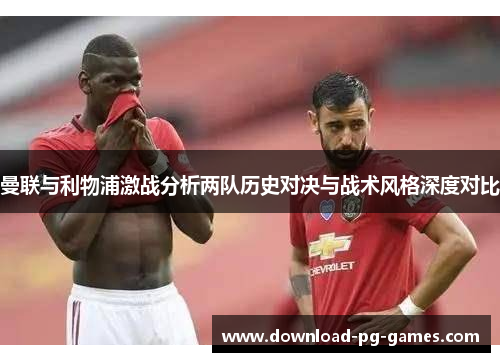 曼联与利物浦激战分析两队历史对决与战术风格深度对比