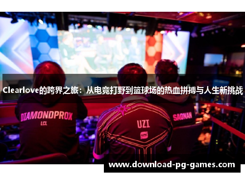 Clearlove的跨界之旅：从电竞打野到篮球场的热血拼搏与人生新挑战
