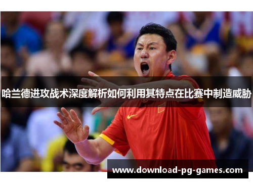 哈兰德进攻战术深度解析如何利用其特点在比赛中制造威胁