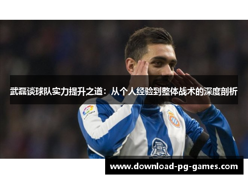 武磊谈球队实力提升之道：从个人经验到整体战术的深度剖析