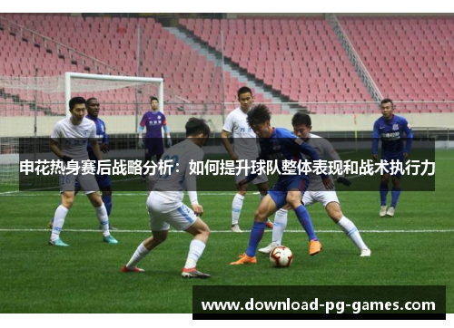 申花热身赛后战略分析：如何提升球队整体表现和战术执行力