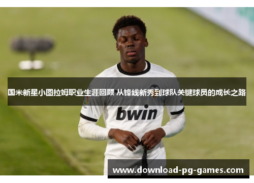 国米新星小图拉姆职业生涯回顾 从锋线新秀到球队关键球员的成长之路