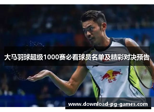 大马羽球超级1000赛必看球员名单及精彩对决预告