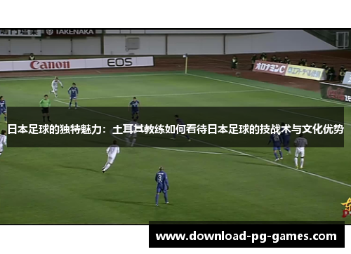 日本足球的独特魅力：土耳其教练如何看待日本足球的技战术与文化优势