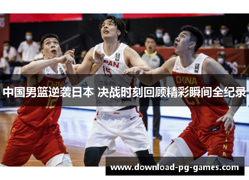 中国男篮逆袭日本 决战时刻回顾精彩瞬间全纪录