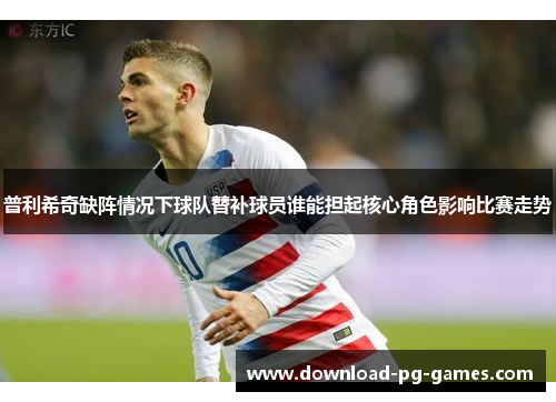 普利希奇缺阵情况下球队替补球员谁能担起核心角色影响比赛走势