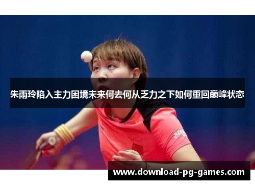 朱雨玲陷入主力困境未来何去何从乏力之下如何重回巅峰状态