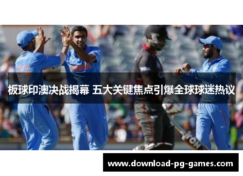 板球印澳决战揭幕 五大关键焦点引爆全球球迷热议