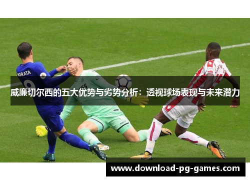 威廉切尔西的五大优势与劣势分析：透视球场表现与未来潜力