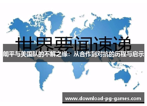 朗平与美国队的不解之缘：从合作到对抗的历程与启示