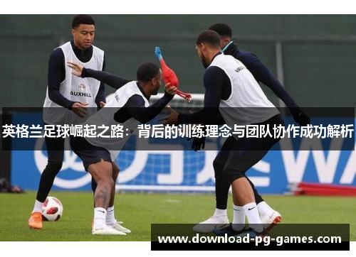 英格兰足球崛起之路：背后的训练理念与团队协作成功解析