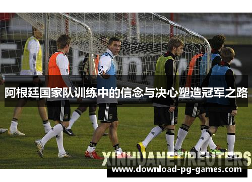 阿根廷国家队训练中的信念与决心塑造冠军之路