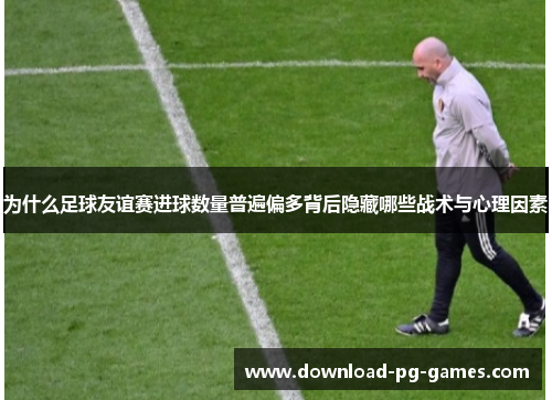 为什么足球友谊赛进球数量普遍偏多背后隐藏哪些战术与心理因素