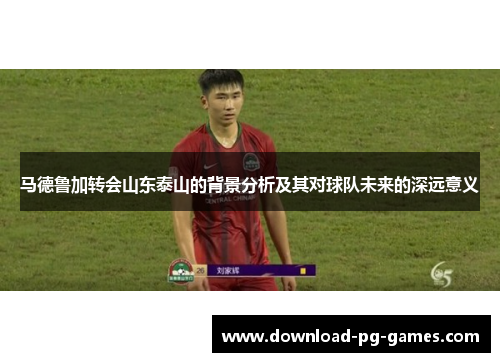 马德鲁加转会山东泰山的背景分析及其对球队未来的深远意义