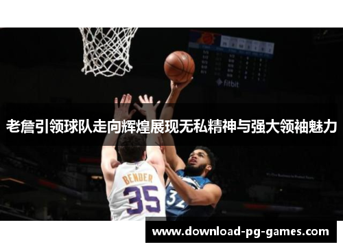 老詹引领球队走向辉煌展现无私精神与强大领袖魅力 老詹引领球队走向辉煌展现无私精神与强大领袖魅力