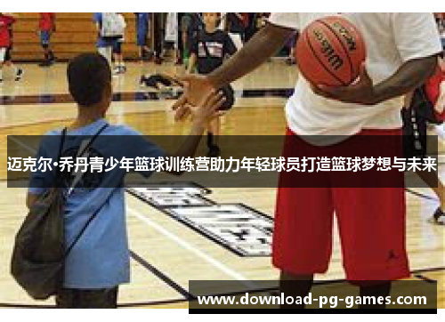 迈克尔·乔丹青少年篮球训练营助力年轻球员打造篮球梦想与未来 迈克尔·乔丹青少年篮球训练营助力年轻球员打造篮球梦想与未来