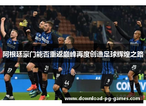 阿根廷豪门能否重返巅峰再度创造足球辉煌之路 阿根廷豪门能否重返巅峰再度创造足球辉煌之路