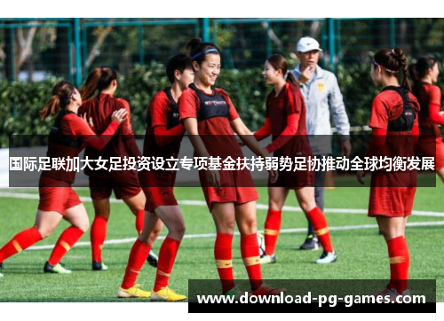 国际足联加大女足投资设立专项基金扶持弱势足协推动全球均衡发展 国际足联加大女足投资设立专项基金扶持弱势足协推动全球均衡发展